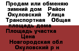 Продам или обменяю  зимний дом › Район ­ Окуловский › Улица ­ Транспортная › Общая площадь дома ­ 124 › Площадь участка ­ 22 › Цена ­ 1 400 - Новгородская обл., Окуловский р-н, Окуловка г. Недвижимость » Дома, коттеджи, дачи продажа   . Новгородская обл.